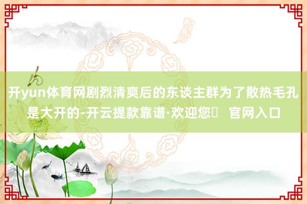开yun体育网剧烈清爽后的东谈主群为了散热毛孔是大开的-开云提款靠谱·欢迎您✅ 官网入口