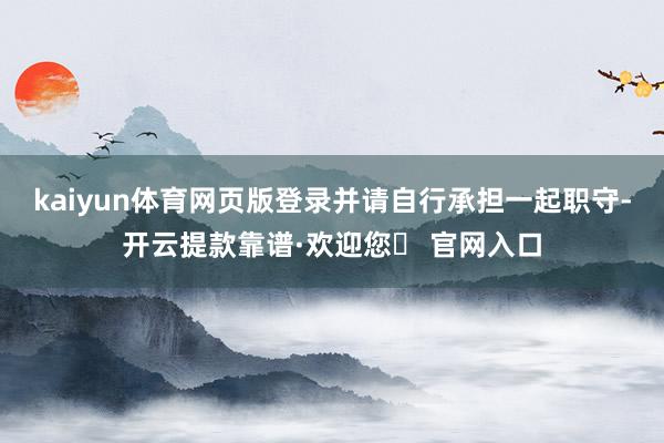 kaiyun体育网页版登录并请自行承担一起职守-开云提款靠谱·欢迎您✅ 官网入口