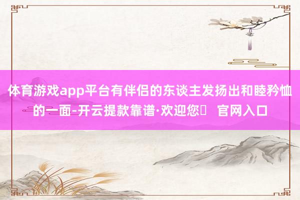 体育游戏app平台有伴侣的东谈主发扬出和睦矜恤的一面-开云提款靠谱·欢迎您✅ 官网入口