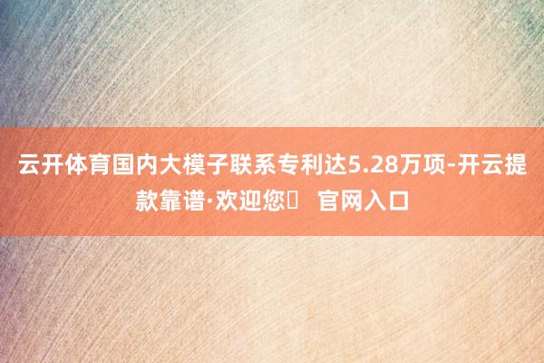 云开体育国内大模子联系专利达5.28万项-开云提款靠谱·欢迎您✅ 官网入口