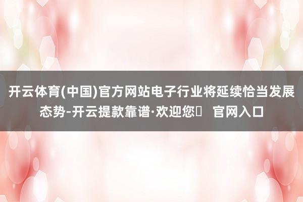 开云体育(中国)官方网站电子行业将延续恰当发展态势-开云提款靠谱·欢迎您✅ 官网入口