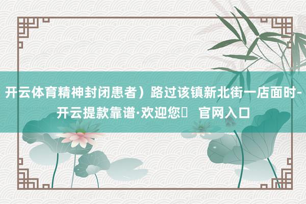 开云体育精神封闭患者）路过该镇新北街一店面时-开云提款靠谱·欢迎您✅ 官网入口
